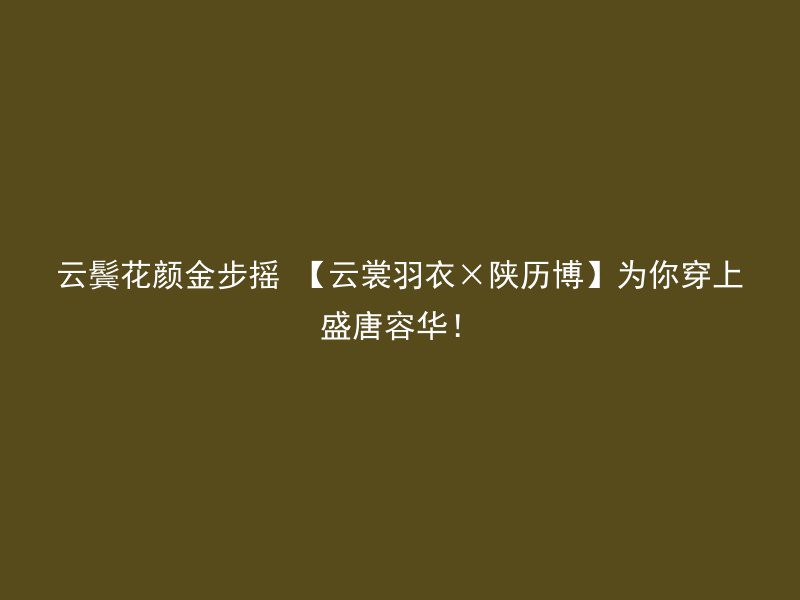 云鬓花颜金步摇 【云裳羽衣×陕历博】为你穿上盛唐容华！