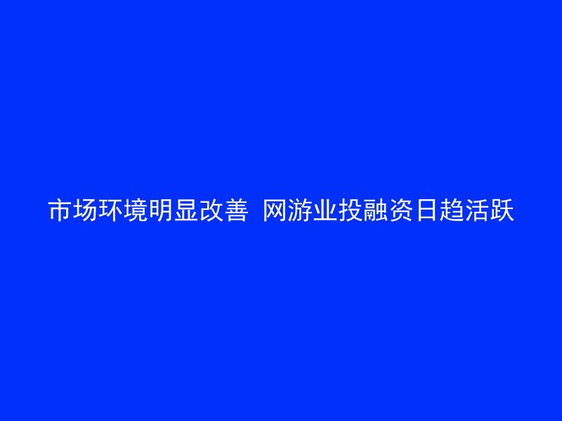 市场环境明显改善 网游业投融资日趋活跃