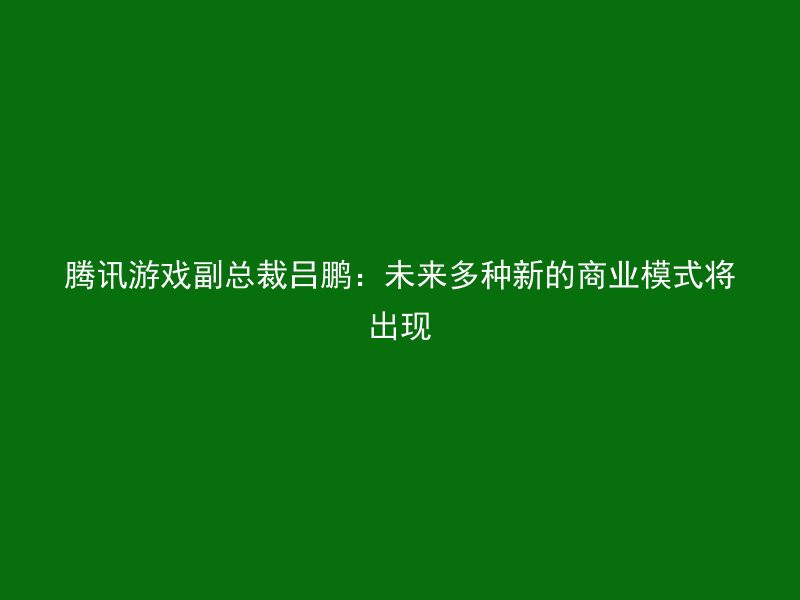 腾讯游戏副总裁吕鹏：未来多种新的商业模式将出现