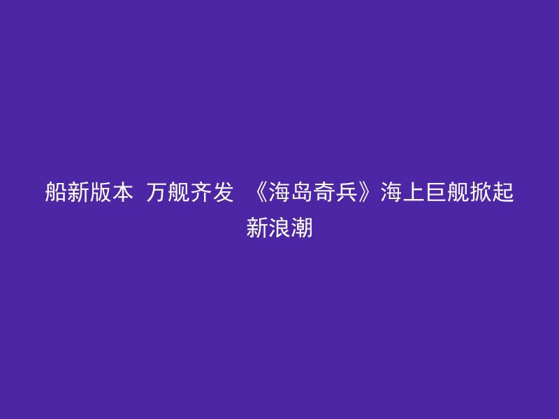 船新版本 万舰齐发 《海岛奇兵》海上巨舰掀起新浪潮