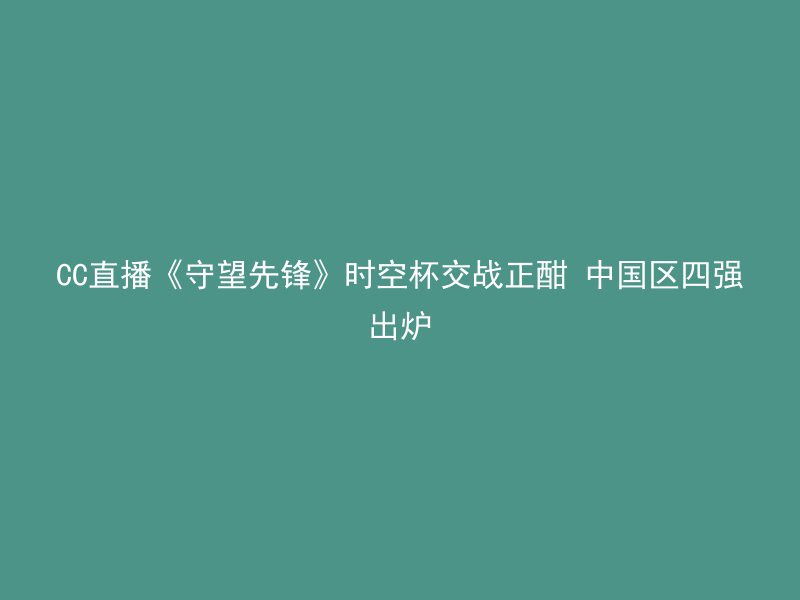 CC直播《守望先锋》时空杯交战正酣 中国区四强出炉