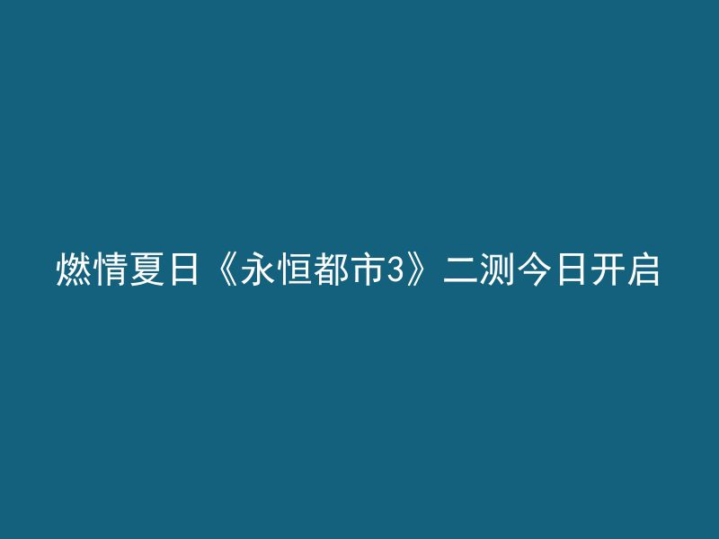 燃情夏日《永恒都市3》二测今日开启