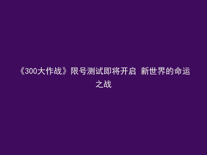 《300大作战》限号测试即将开启 新世界的命运之战