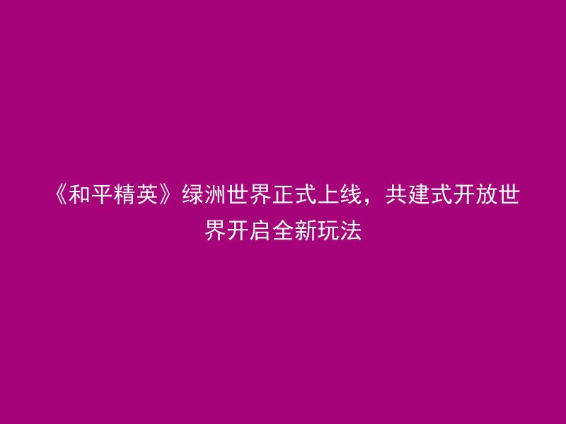 《和平精英》绿洲世界正式上线，共建式开放世界开启全新玩法