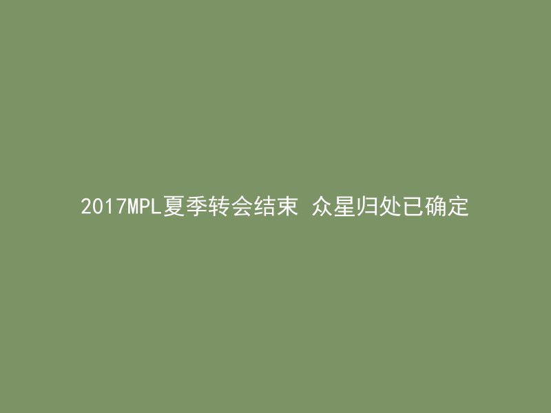 2017MPL夏季转会结束 众星归处已确定