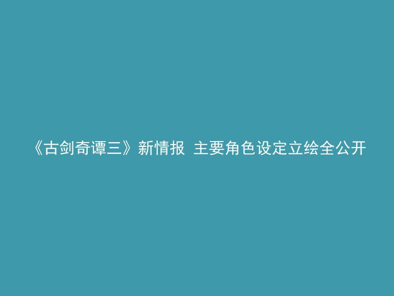 《古剑奇谭三》新情报 主要角色设定立绘全公开