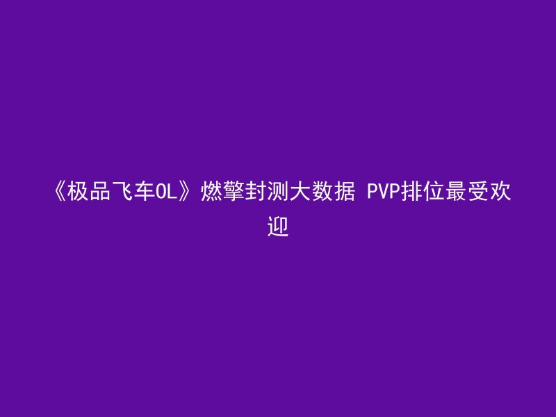 《极品飞车OL》燃擎封测大数据 PVP排位最受欢迎