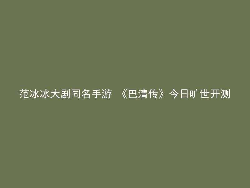 范冰冰大剧同名手游 《巴清传》今日旷世开测