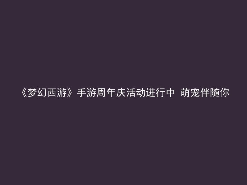 《梦幻西游》手游周年庆活动进行中 萌宠伴随你