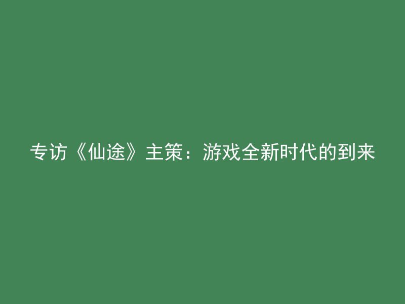 专访《仙途》主策：游戏全新时代的到来