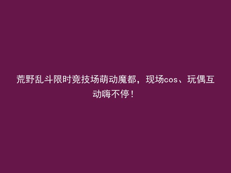 荒野乱斗限时竞技场萌动魔都，现场cos、玩偶互动嗨不停！