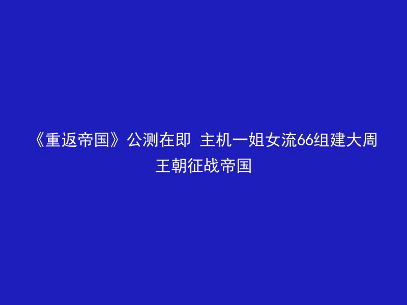 《重返帝国》公测在即 主机一姐女流66组建大周王朝征战帝国