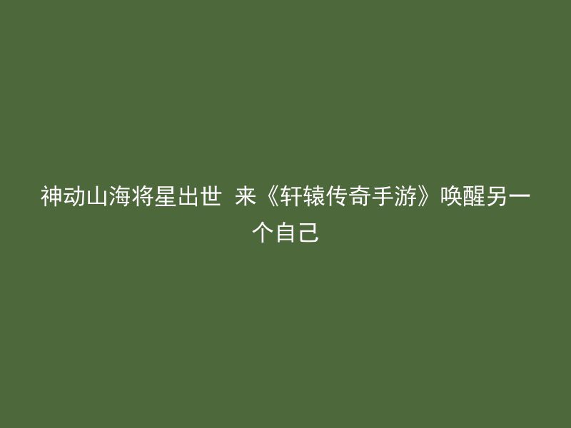 神动山海将星出世 来《轩辕传奇手游》唤醒另一个自己