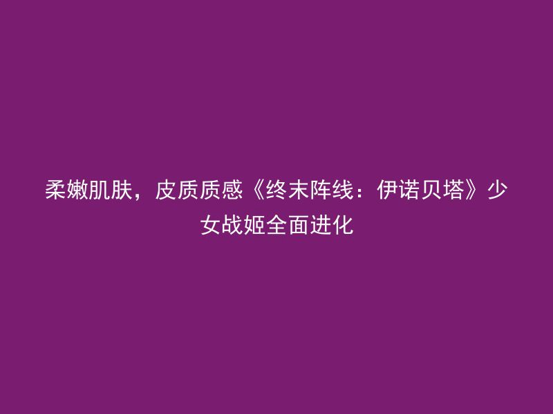 柔嫩肌肤，皮质质感《终末阵线：伊诺贝塔》少女战姬全面进化