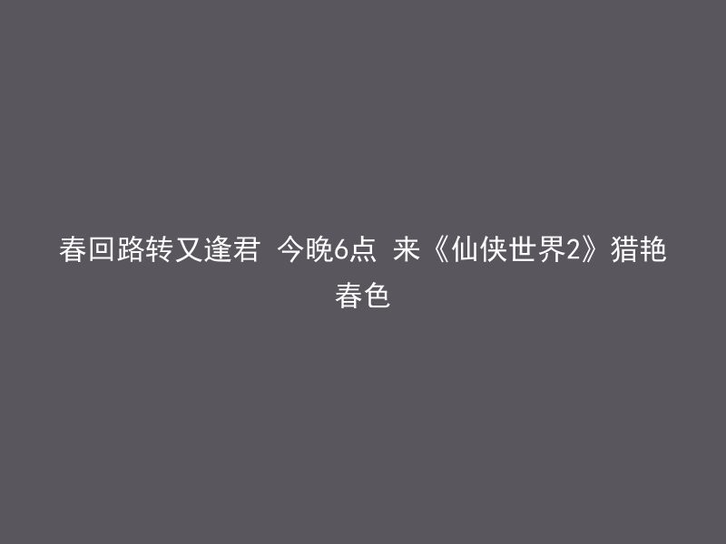 春回路转又逢君 今晚6点 来《仙侠世界2》猎艳春色