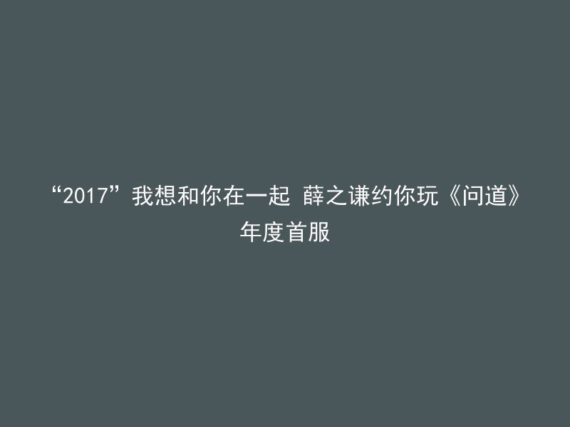 “2017”我想和你在一起 薛之谦约你玩《问道》年度首服