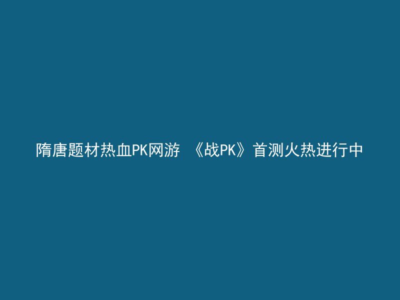 隋唐题材热血PK网游 《战PK》首测火热进行中