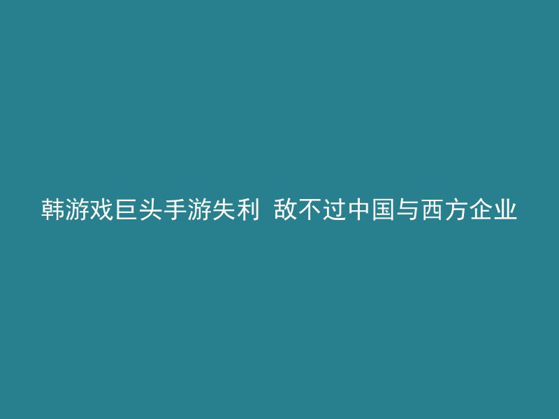 韩游戏巨头手游失利 敌不过中国与西方企业