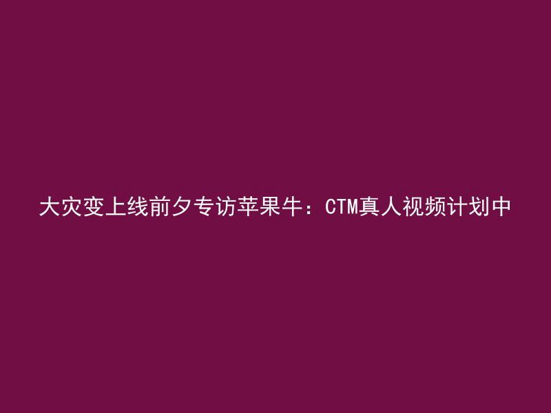 大灾变上线前夕专访苹果牛：CTM真人视频计划中