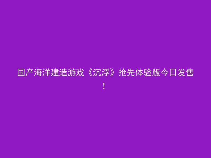 国产海洋建造游戏《沉浮》抢先体验版今日发售！