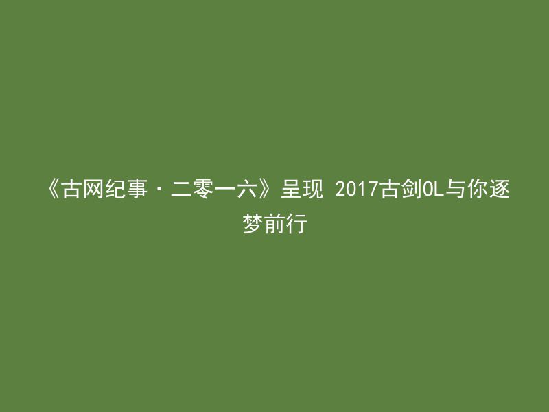 《古网纪事·二零一六》呈现 2017古剑OL与你逐梦前行