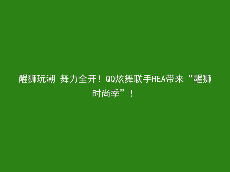 醒狮玩潮 舞力全开！QQ炫舞联手HEA带来“醒狮时尚季”！