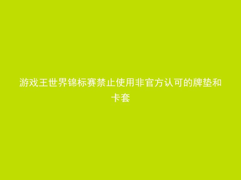 游戏王世界锦标赛禁止使用非官方认可的牌垫和卡套