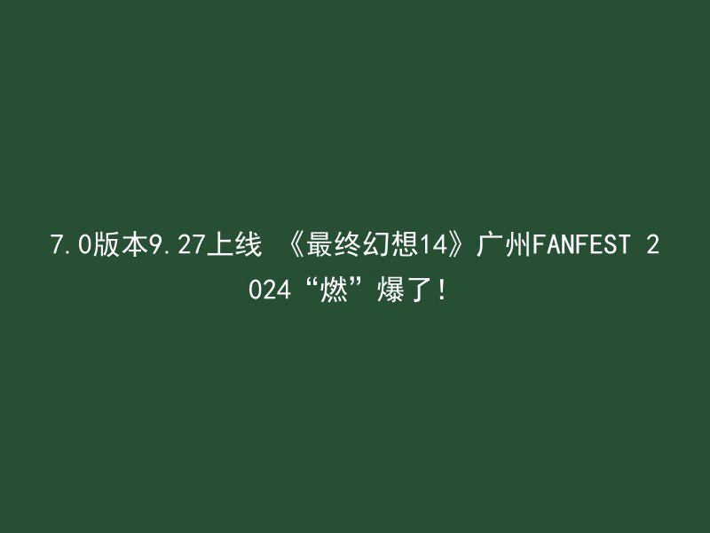 7.0版本9.27上线 《最终幻想14》广州FANFEST 2024“燃”爆了！