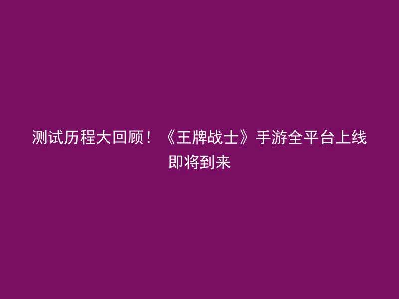 测试历程大回顾！《王牌战士》手游全平台上线即将到来