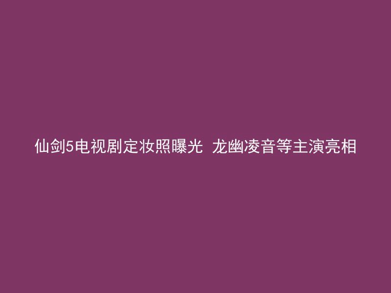 仙剑5电视剧定妆照曝光 龙幽凌音等主演亮相