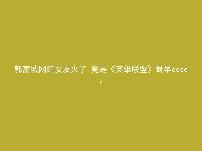 郭富城网红女友火了 竟是《英雄联盟》最早coser