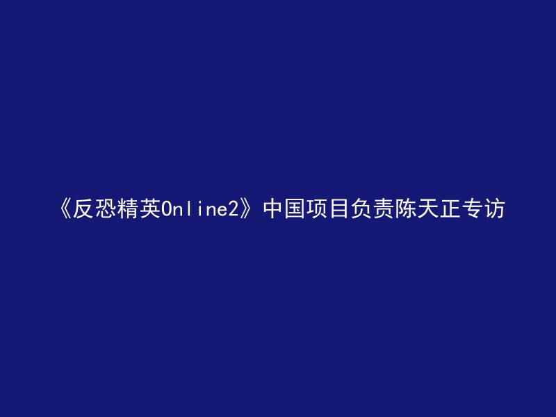 《反恐精英Online2》中国项目负责陈天正专访