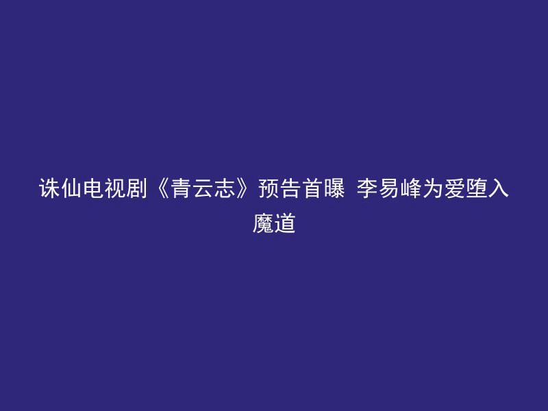 诛仙电视剧《青云志》预告首曝 李易峰为爱堕入魔道