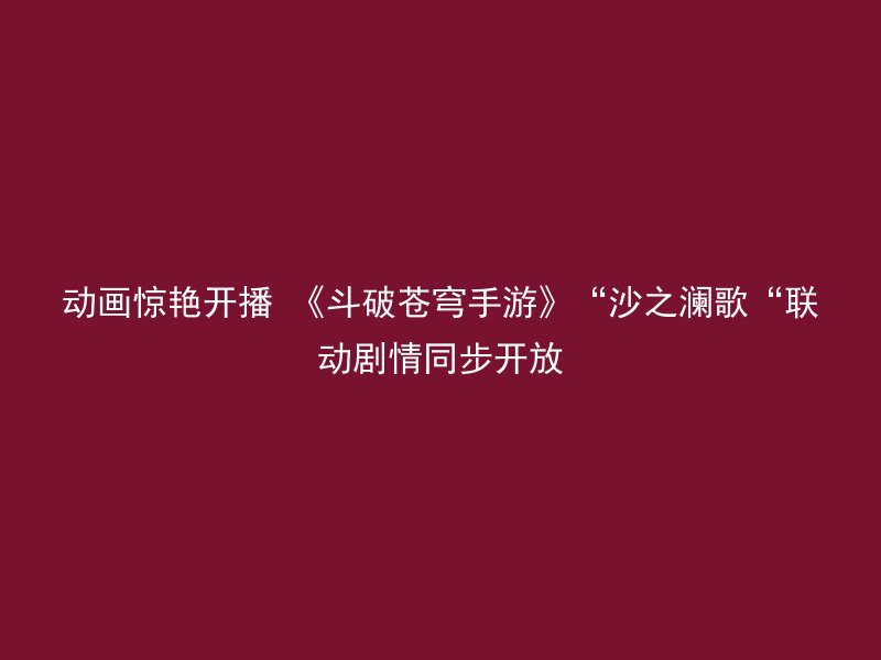 动画惊艳开播 《斗破苍穹手游》“沙之澜歌“联动剧情同步开放