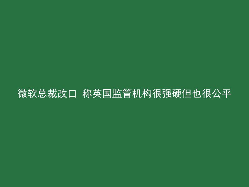 微软总裁改口 称英国监管机构很强硬但也很公平