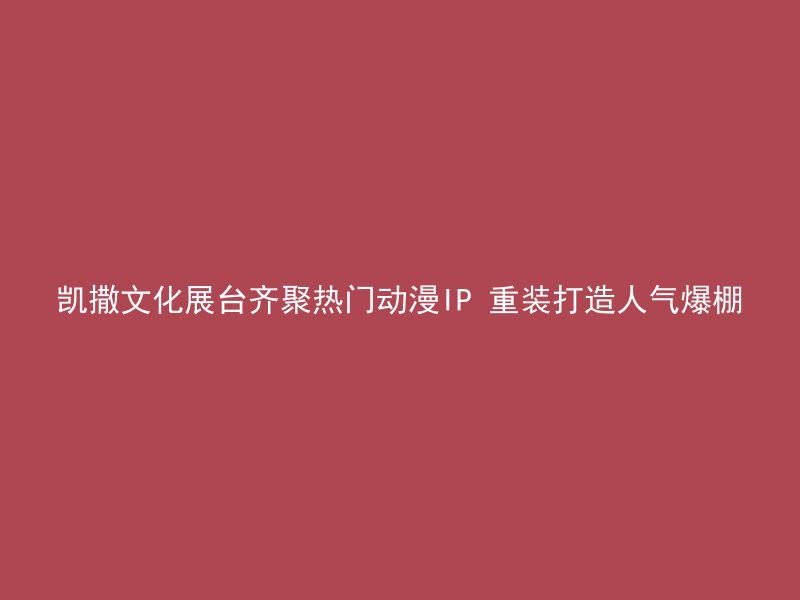 凯撒文化展台齐聚热门动漫IP 重装打造人气爆棚