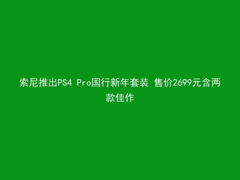 索尼推出PS4 Pro国行新年套装 售价2699元含两款佳作