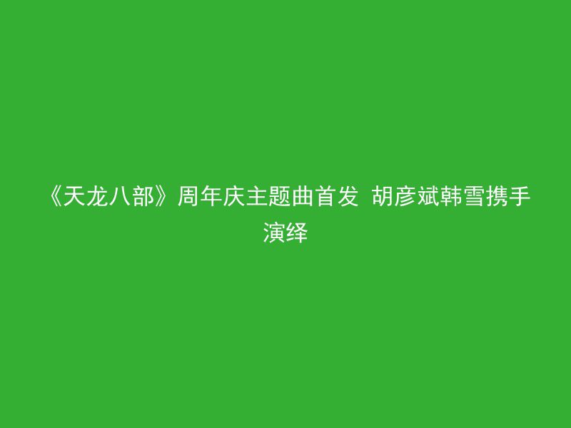 《天龙八部》周年庆主题曲首发 胡彦斌韩雪携手演绎