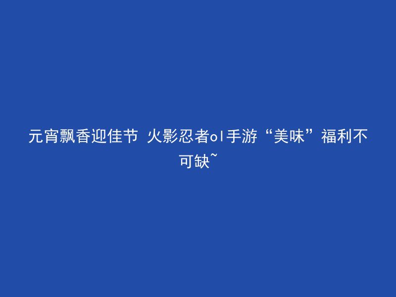 元宵飘香迎佳节 火影忍者ol手游“美味”福利不可缺~