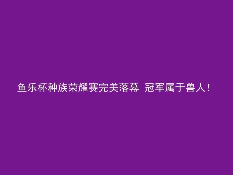 鱼乐杯种族荣耀赛完美落幕 冠军属于兽人！