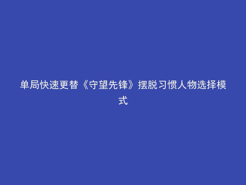 单局快速更替《守望先锋》摆脱习惯人物选择模式