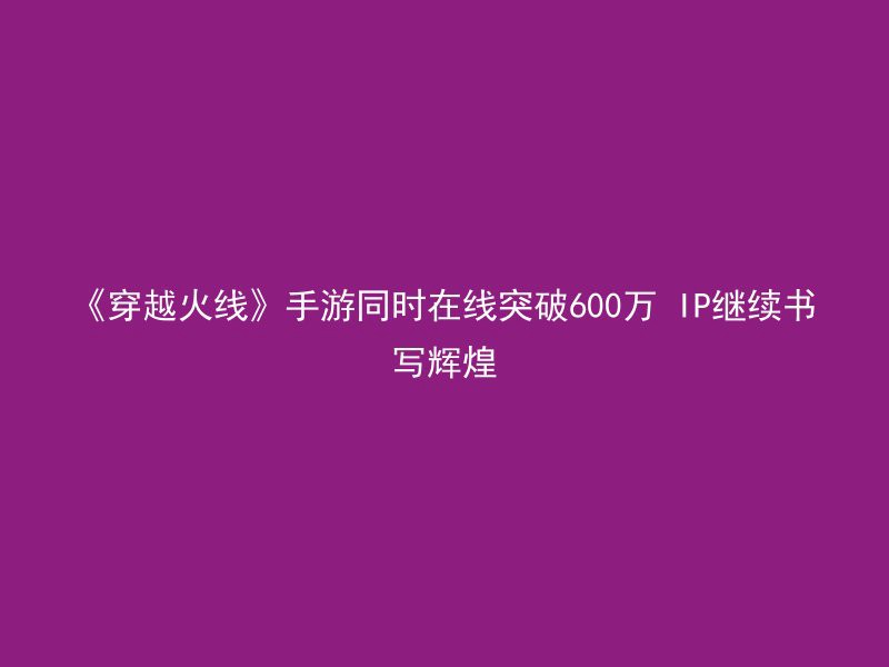 《穿越火线》手游同时在线突破600万 IP继续书写辉煌