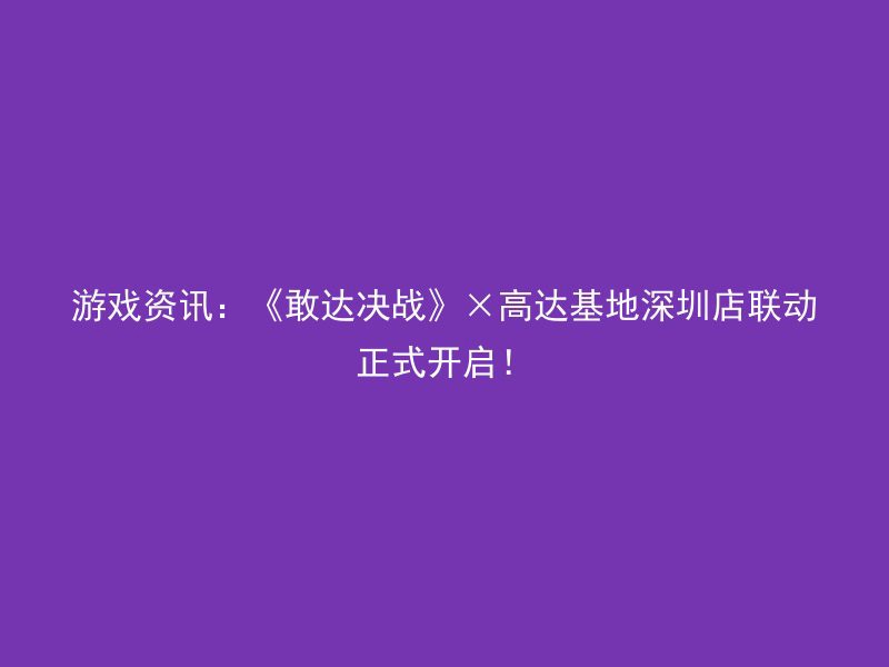 游戏资讯：《敢达决战》×高达基地深圳店联动正式开启！