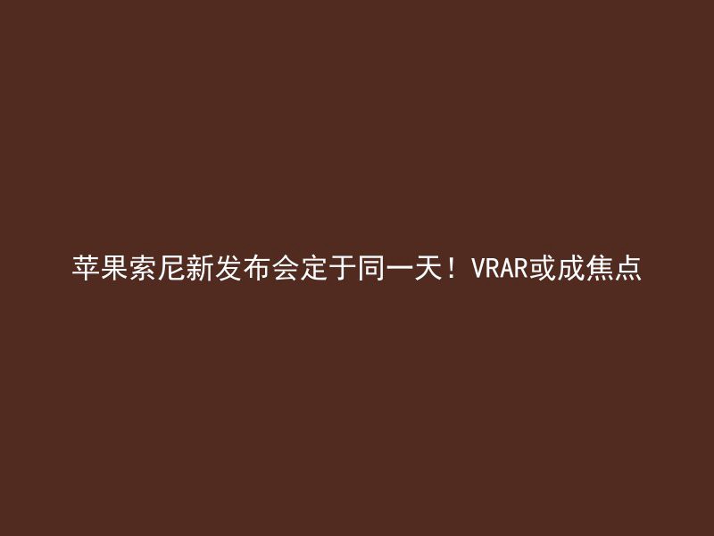 苹果索尼新发布会定于同一天！VRAR或成焦点