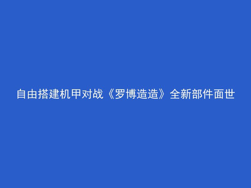 自由搭建机甲对战《罗博造造》全新部件面世