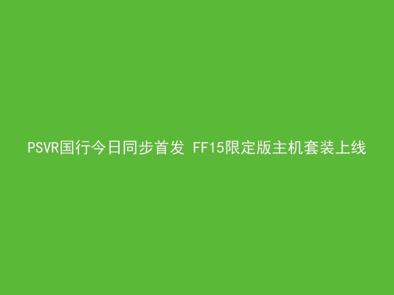 PSVR国行今日同步首发 FF15限定版主机套装上线