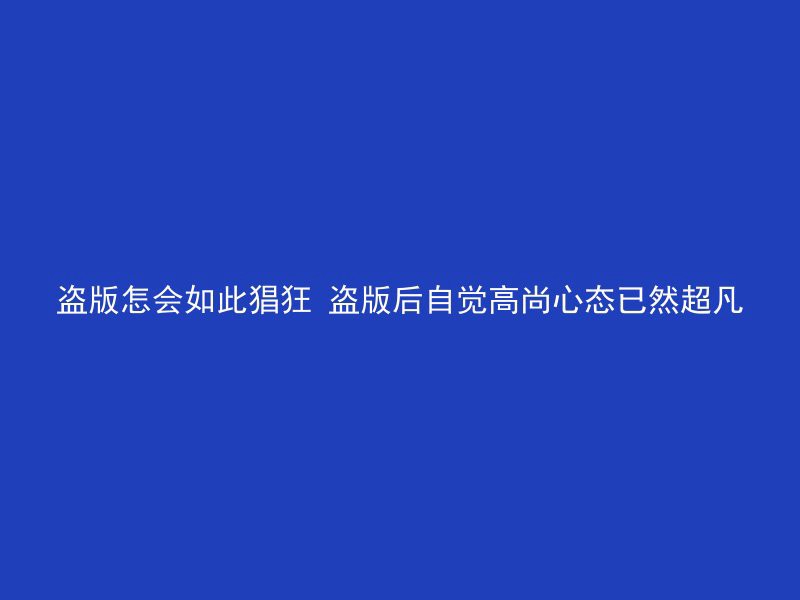 盗版怎会如此猖狂 盗版后自觉高尚心态已然超凡