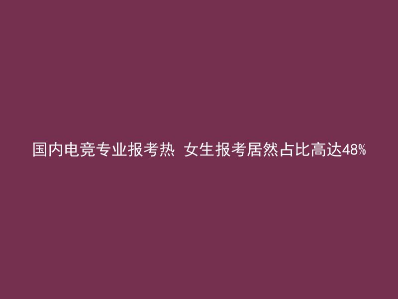 国内电竞专业报考热 女生报考居然占比高达48%