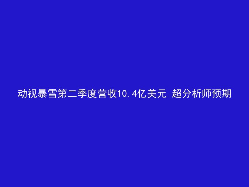 动视暴雪第二季度营收10.4亿美元 超分析师预期