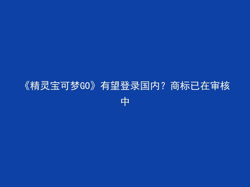 《精灵宝可梦GO》有望登录国内？商标已在审核中